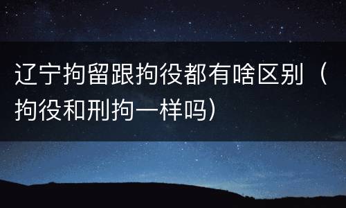 辽宁拘留跟拘役都有啥区别（拘役和刑拘一样吗）