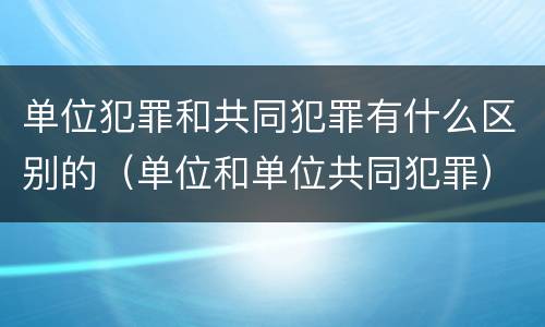 单位犯罪和共同犯罪有什么区别的（单位和单位共同犯罪）