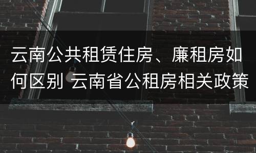 云南公共租赁住房、廉租房如何区别 云南省公租房相关政策