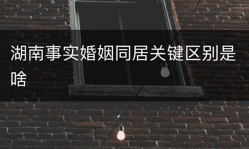 湖南事实婚姻同居关键区别是啥