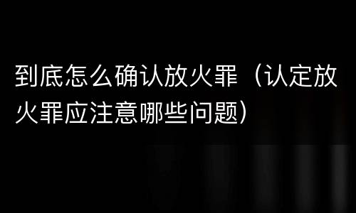 到底怎么确认放火罪（认定放火罪应注意哪些问题）