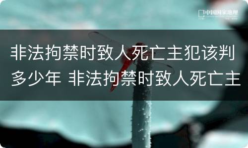 非法拘禁时致人死亡主犯该判多少年 非法拘禁时致人死亡主犯该判多少年徒刑