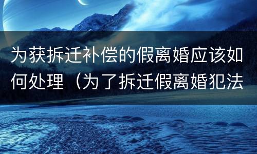 为获拆迁补偿的假离婚应该如何处理（为了拆迁假离婚犯法吗）