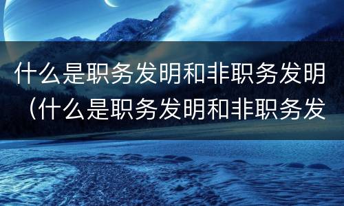 什么是职务发明和非职务发明（什么是职务发明和非职务发明的区别）