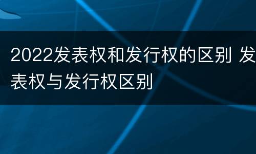 2022发表权和发行权的区别 发表权与发行权区别
