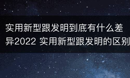 实用新型跟发明到底有什么差异2022 实用新型跟发明的区别