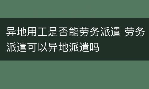 异地用工是否能劳务派遣 劳务派遣可以异地派遣吗