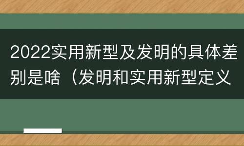 2022实用新型及发明的具体差别是啥（发明和实用新型定义）