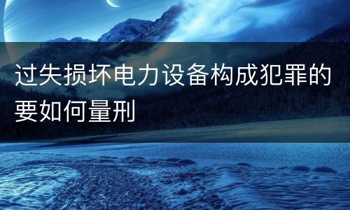 过失损坏电力设备构成犯罪的要如何量刑