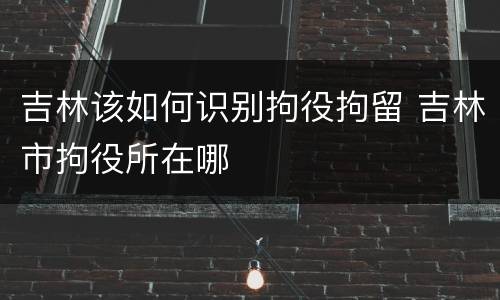 吉林该如何识别拘役拘留 吉林市拘役所在哪
