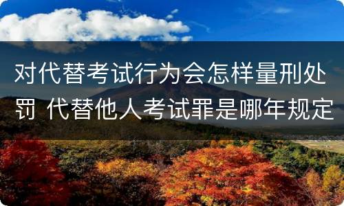 对代替考试行为会怎样量刑处罚 代替他人考试罪是哪年规定