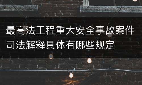最高法工程重大安全事故案件司法解释具体有哪些规定