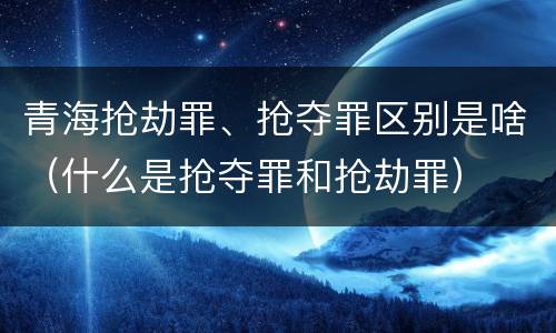 青海抢劫罪、抢夺罪区别是啥（什么是抢夺罪和抢劫罪）