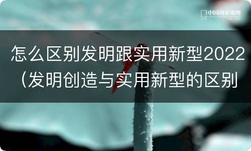 怎么区别发明跟实用新型2022（发明创造与实用新型的区别）