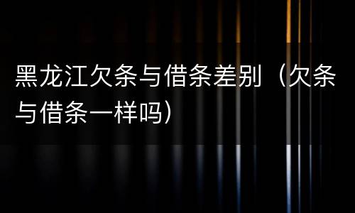 黑龙江欠条与借条差别（欠条与借条一样吗）