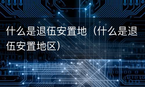 什么是退伍安置地（什么是退伍安置地区）