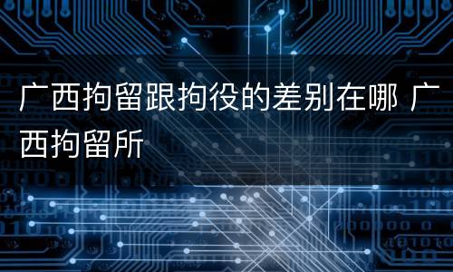 广西拘留跟拘役的差别在哪 广西拘留所