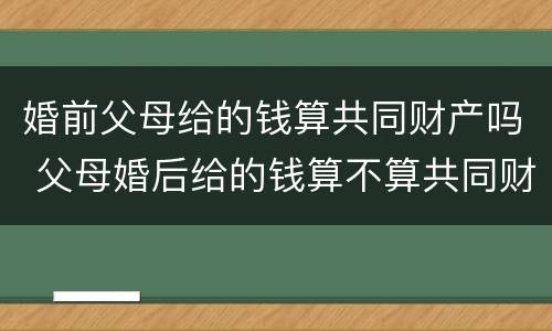 婚前父母给的钱算共同财产吗 父母婚后给的钱算不算共同财产