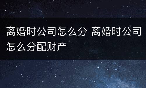 离婚时公司怎么分 离婚时公司怎么分配财产