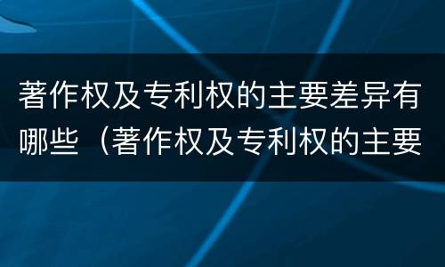 著作权及专利权的主要差异有哪些（著作权及专利权的主要差异有哪些呢）