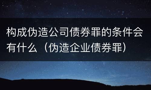 构成伪造公司债券罪的条件会有什么(伪造企业债券罪)