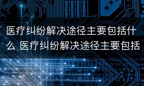 医疗纠纷解决途径主要包括什么 医疗纠纷解决途径主要包括什么内容