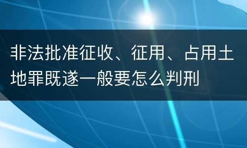 非法批准征收、征用、占用土地罪既遂一般要怎么判刑