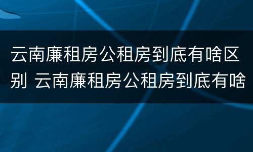 云南廉租房公租房到底有啥区别 云南廉租房公租房到底有啥区别呢