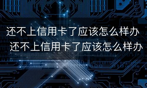 还不上信用卡了应该怎么样办 还不上信用卡了应该怎么样办呢