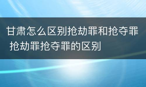 甘肃怎么区别抢劫罪和抢夺罪 抢劫罪抢夺罪的区别