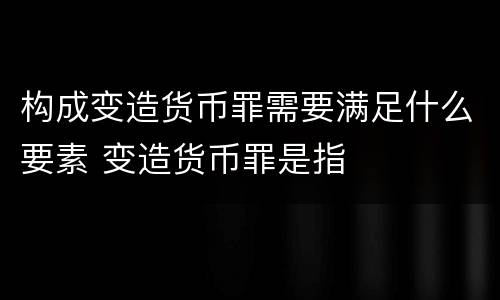 构成变造货币罪需要满足什么要素 变造货币罪是指