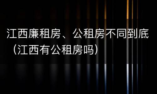 江西廉租房、公租房不同到底（江西有公租房吗）