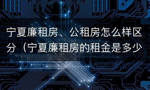 宁夏廉租房、公租房怎么样区分（宁夏廉租房的租金是多少钱）