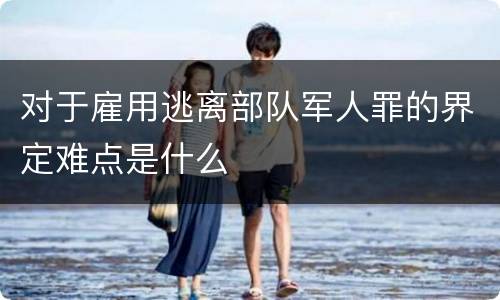 对于雇用逃离部队军人罪的界定难点是什么