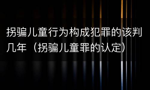 拐骗儿童行为构成犯罪的该判几年（拐骗儿童罪的认定）