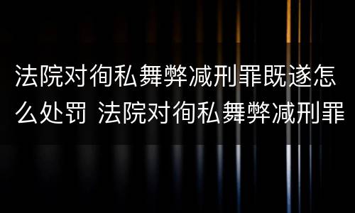 法院对徇私舞弊减刑罪既遂怎么处罚 法院对徇私舞弊减刑罪既遂怎么处罚