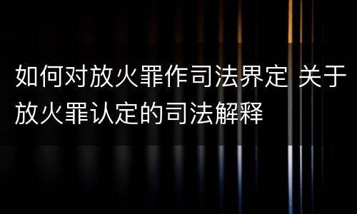 如何对放火罪作司法界定 关于放火罪认定的司法解释