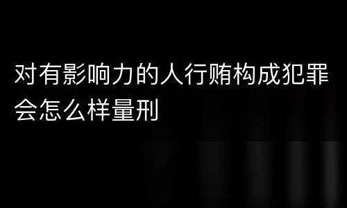 对有影响力的人行贿构成犯罪会怎么样量刑