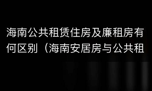 海南公共租赁住房及廉租房有何区别（海南安居房与公共租赁住房新政策）