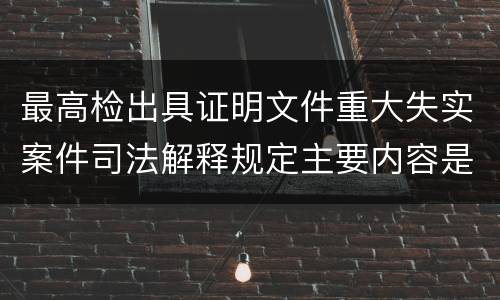 最高检出具证明文件重大失实案件司法解释规定主要内容是什么