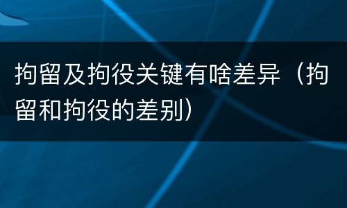 拘留及拘役关键有啥差异（拘留和拘役的差别）