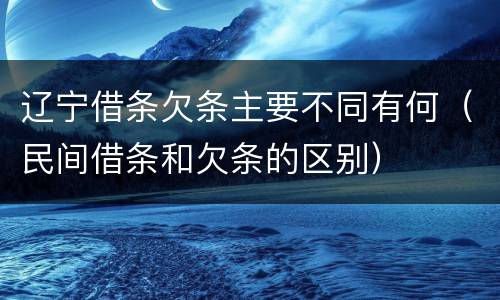 辽宁借条欠条主要不同有何（民间借条和欠条的区别）