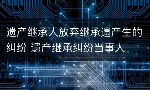 遗产继承人放弃继承遗产生的纠纷 遗产继承纠纷当事人