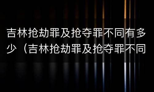 吉林抢劫罪及抢夺罪不同有多少（吉林抢劫罪及抢夺罪不同有多少人）