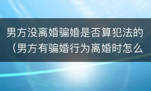 男方没离婚骗婚是否算犯法的（男方有骗婚行为离婚时怎么办）