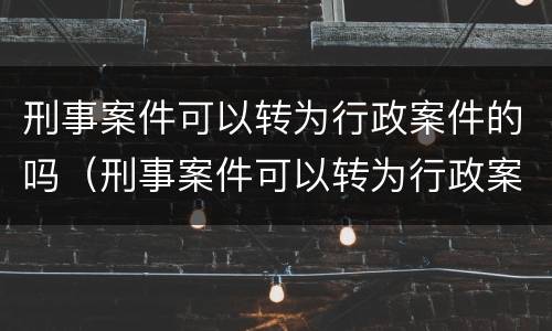 刑事案件可以转为行政案件的吗（刑事案件可以转为行政案件的吗怎么处理）