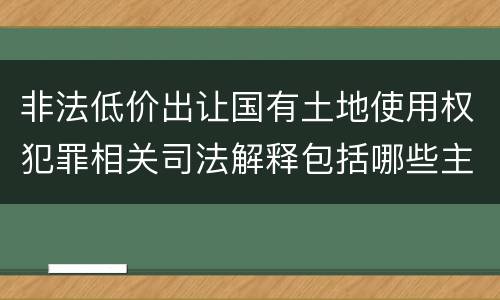 非法低价出让国有土地使用权犯罪相关司法解释包括哪些主要内容