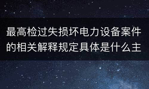 最高检过失损坏电力设备案件的相关解释规定具体是什么主要内容
