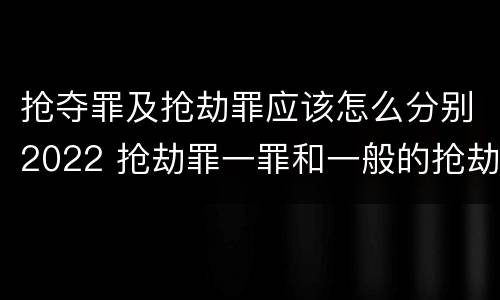 抢夺罪及抢劫罪应该怎么分别2022 抢劫罪一罪和一般的抢劫罪
