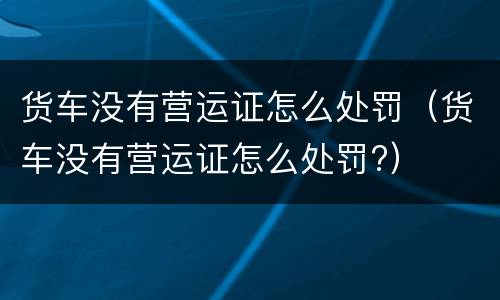 货车没有营运证怎么处罚（货车没有营运证怎么处罚?）